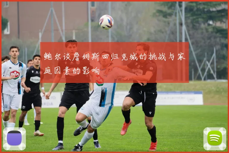鲍尔谈詹姆斯回归克城的挑战与家庭因素的影响
