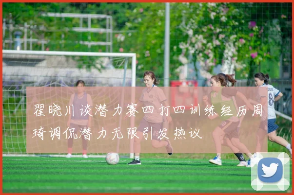 翟晓川谈潜力赛四打四训练经历周琦调侃潜力无限引发热议