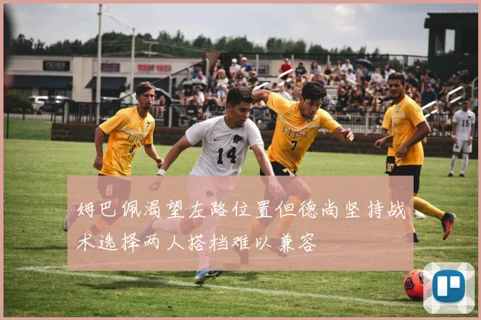 姆巴佩渴望左路位置但德尚坚持战术选择两人搭档难以兼容