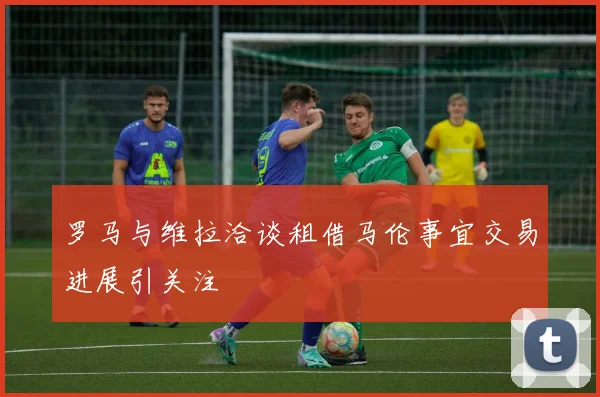 罗马与维拉洽谈租借马伦事宜交易进展引关注