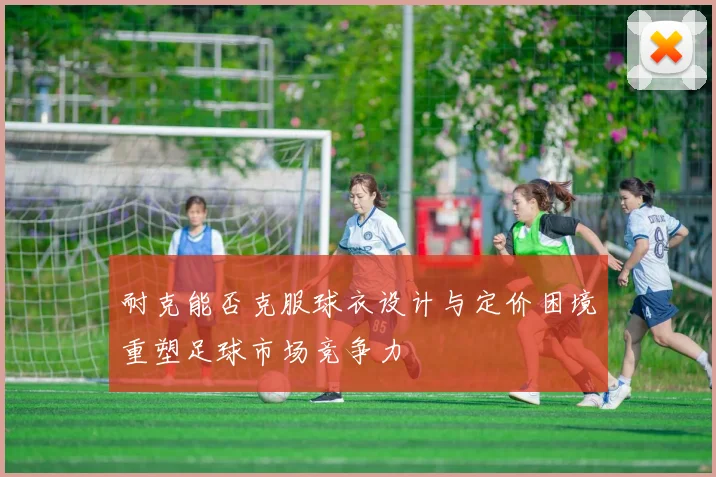 耐克能否克服球衣设计与定价困境重塑足球市场竞争力