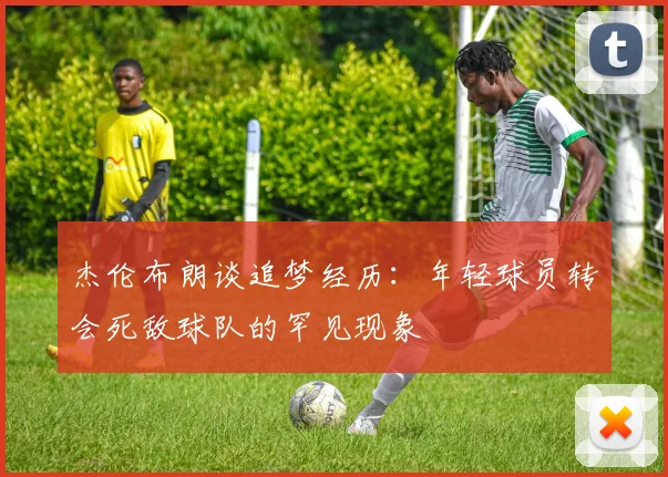 杰伦布朗谈追梦经历：年轻球员转会死敌球队的罕见现象