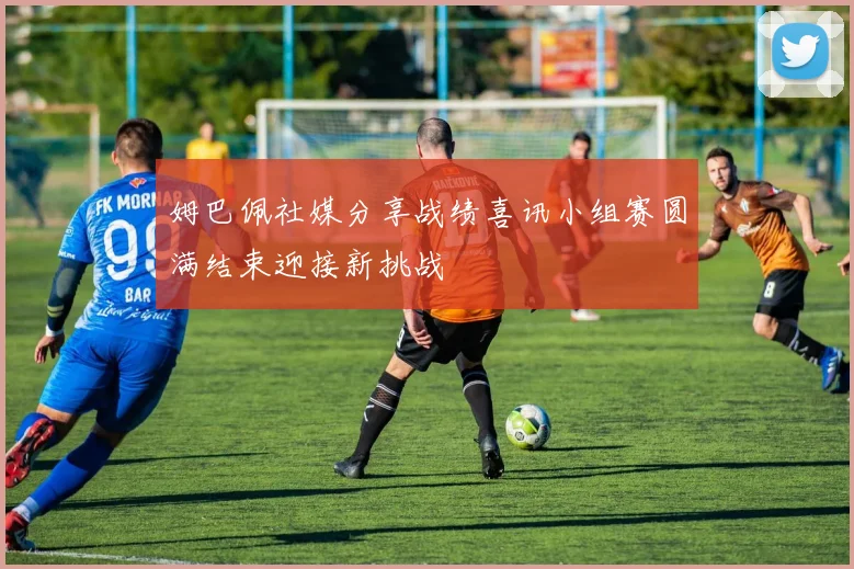 姆巴佩社媒分享战绩喜讯小组赛圆满结束迎接新挑战