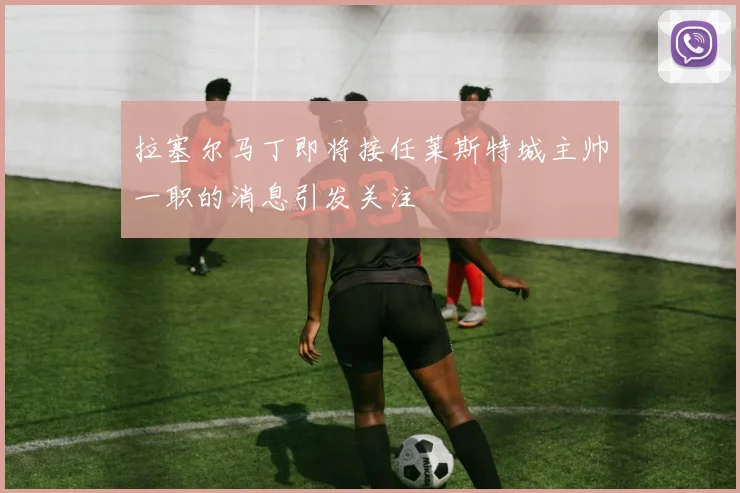拉塞尔马丁即将接任莱斯特城主帅一职的消息引发关注
