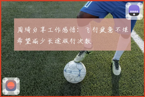 周琦分享工作感悟：飞行疲惫不堪希望减少长途旅行次数