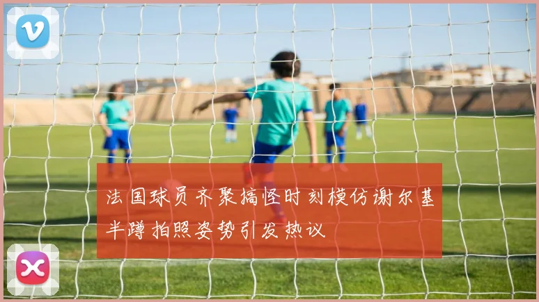 法国球员齐聚搞怪时刻模仿谢尔基半蹲拍照姿势引发热议