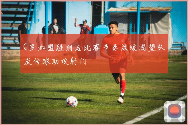 C罗加盟胜利后比赛节奏放缓渴望队友传球助攻射门