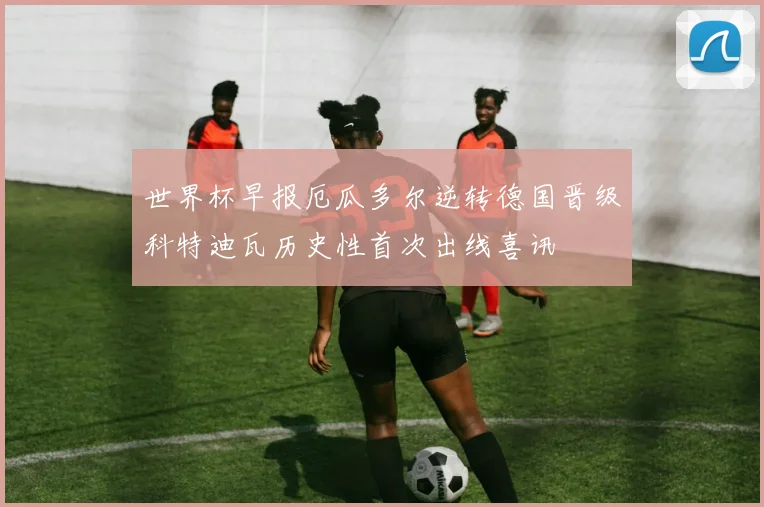 世界杯早报厄瓜多尔逆转德国晋级科特迪瓦历史性首次出线喜讯