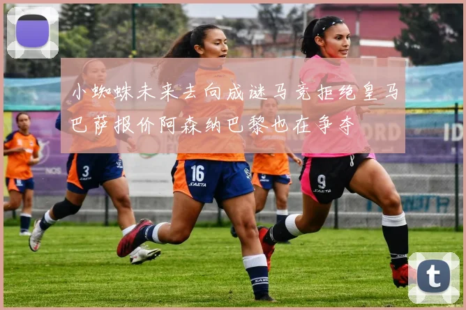 小蜘蛛未来去向成谜马竞拒绝皇马巴萨报价阿森纳巴黎也在争夺