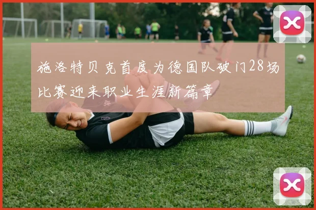 施洛特贝克首度为德国队破门28场比赛迎来职业生涯新篇章