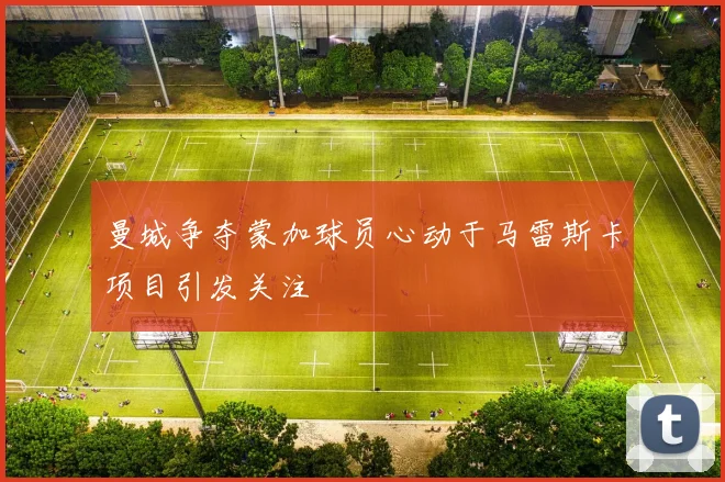 曼城争夺蒙加球员心动于马雷斯卡项目引发关注