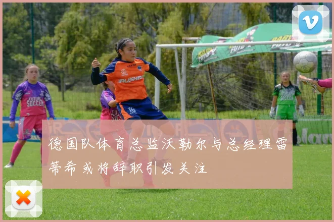 德国队体育总监沃勒尔与总经理雷蒂希或将辞职引发关注