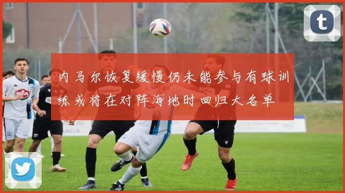 内马尔恢复缓慢仍未能参与有球训练或将在对阵海地时回归大名单