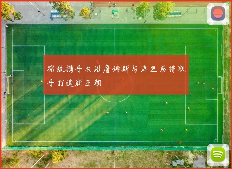 宿敌携手共进詹姆斯与库里或将联手打造新王朝