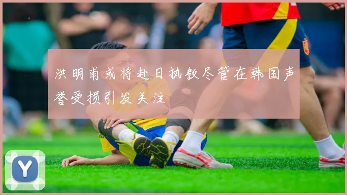 洪明甫或将赴日执教尽管在韩国声誉受损引发关注
